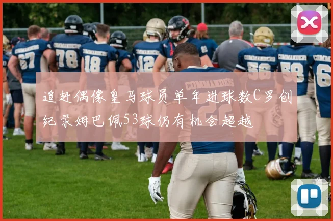 追赶偶像皇马球员单年进球数C罗创纪录姆巴佩53球仍有机会超越