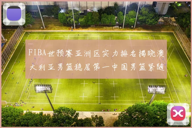 FIBA世预赛亚洲区实力排名揭晓澳大利亚男篮稳居第一中国男篮紧随其后位列第三