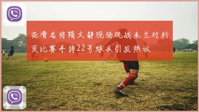 花滑名将隋文静现场观战米兰对科莫比赛手持22号球衣引发热议
