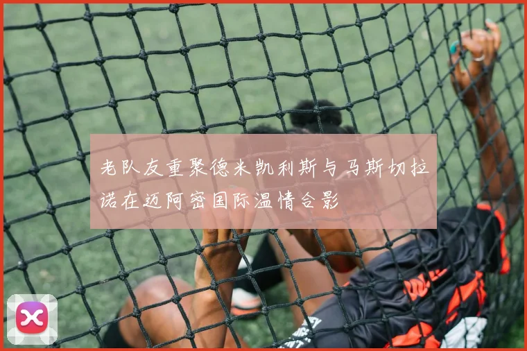 老队友重聚德米凯利斯与马斯切拉诺在迈阿密国际温情合影