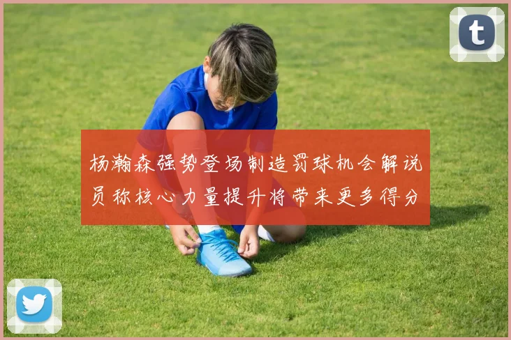 杨瀚森强势登场制造罚球机会解说员称核心力量提升将带来更多得分可能
