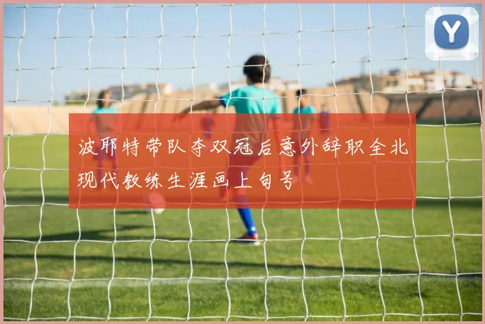 波耶特带队夺双冠后意外辞职全北现代教练生涯画上句号