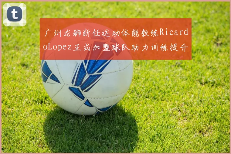 广州龙狮新任运动体能教练RicardoLopez正式加盟球队助力训练提升