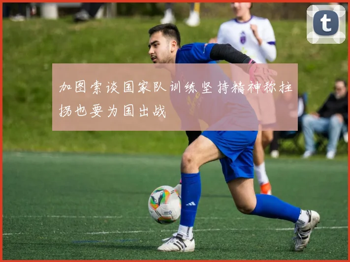 加图索谈国家队训练坚持精神称拄拐也要为国出战