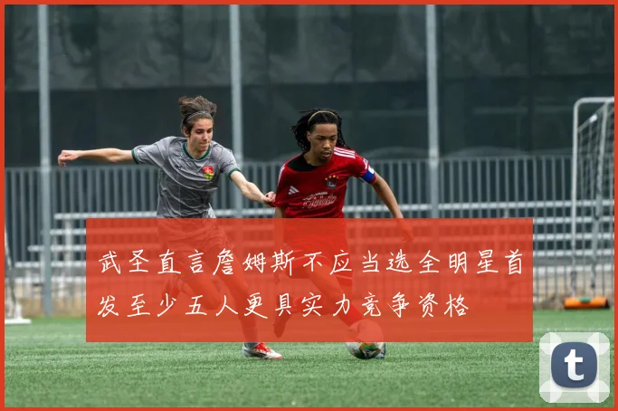 武圣直言詹姆斯不应当选全明星首发至少五人更具实力竞争资格