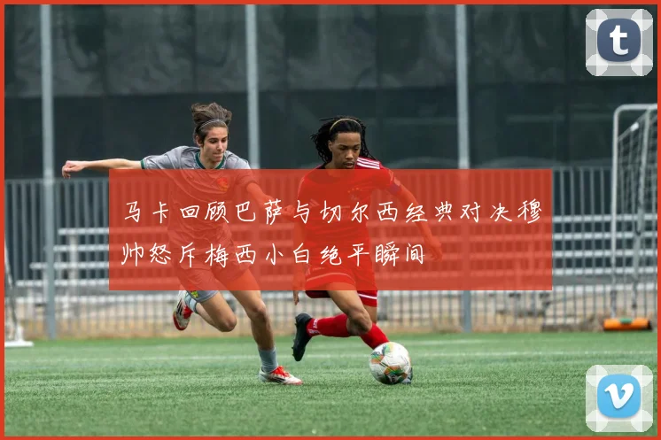 马卡回顾巴萨与切尔西经典对决穆帅怒斥梅西小白绝平瞬间