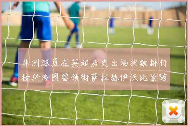 非洲球员在英超历史出场次数排行榜科洛图雷领衔萨拉赫伊沃比紧随其后