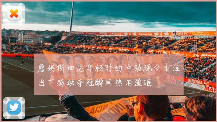 詹姆斯回忆年轻时的冲劲现今专注当下感动夺冠瞬间热泪盈眶