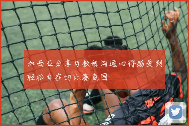 加西亚分享与教练沟通心得感受到轻松自在的比赛氛围