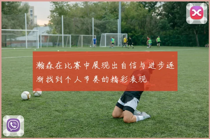瀚森在比赛中展现出自信与进步逐渐找到个人节奏的精彩表现