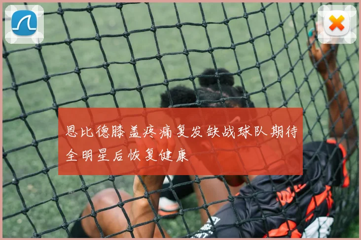恩比德膝盖疼痛复发缺战球队期待全明星后恢复健康