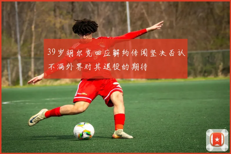 39岁胡尔克回应解约传闻坚决否认不满外界对其退役的期待