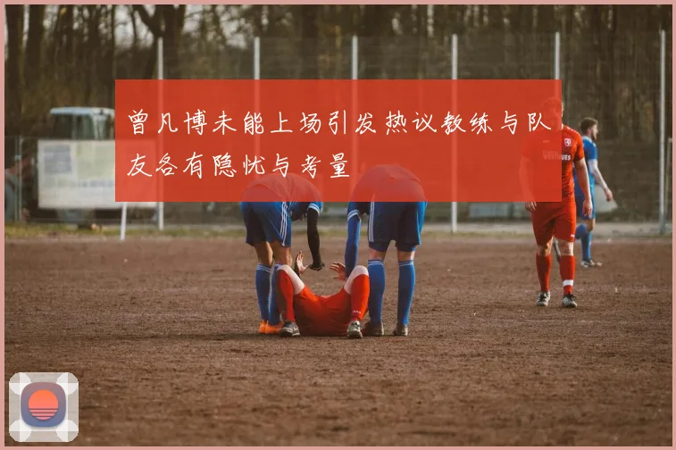 曾凡博未能上场引发热议教练与队友各有隐忧与考量