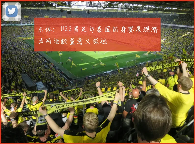 东体：U22男足与泰国热身赛展现潜力两场较量意义深远