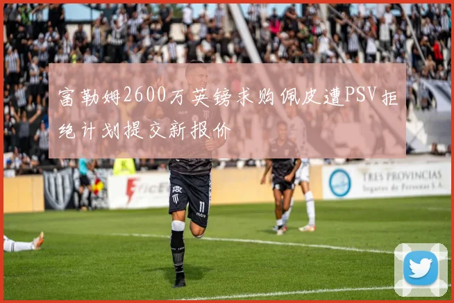 富勒姆2600万英镑求购佩皮遭PSV拒绝计划提交新报价
