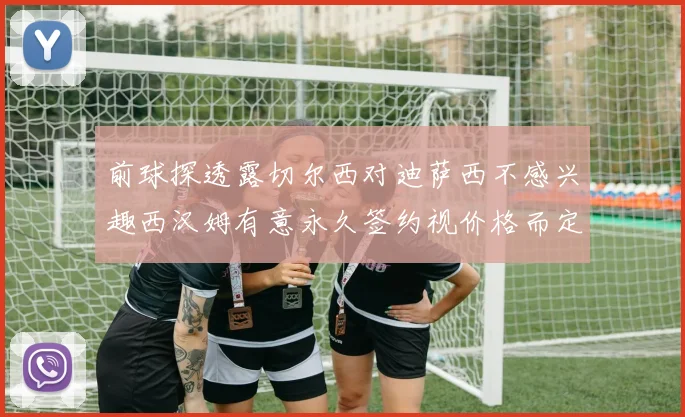 前球探透露切尔西对迪萨西不感兴趣西汉姆有意永久签约视价格而定