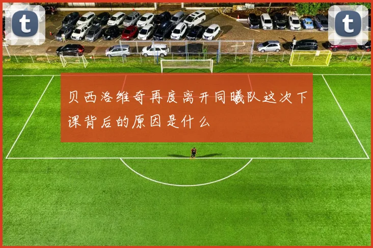 贝西洛维奇再度离开同曦队这次下课背后的原因是什么