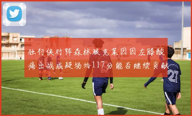 独行侠对阵森林狼克莱因因左膝酸痛出战成疑场均117分能否继续贡献