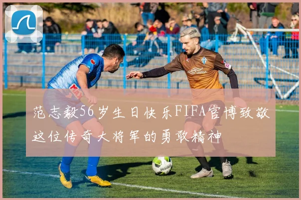 范志毅56岁生日快乐FIFA官博致敬这位传奇大将军的勇敢精神