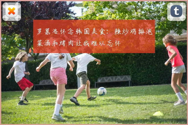 罗慕洛怀念韩国美食：辣炒鸡排泡菜汤和烤肉让我难以忘怀