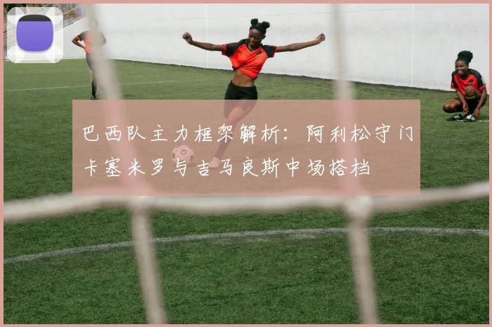 巴西队主力框架解析：阿利松守门卡塞米罗与吉马良斯中场搭档