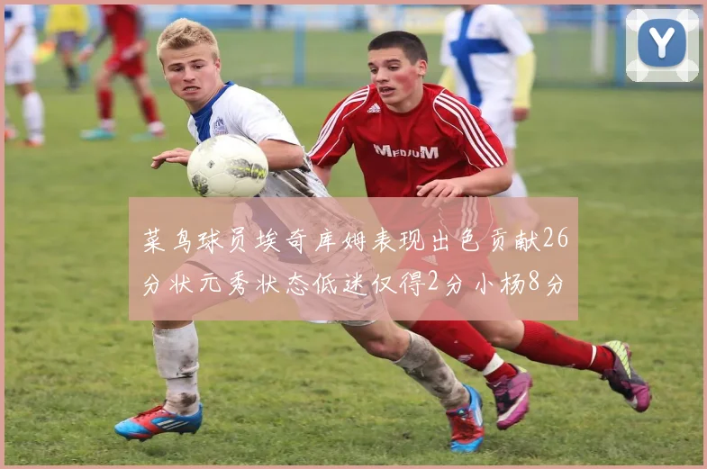 菜鸟球员埃奇库姆表现出色贡献26分状元秀状态低迷仅得2分小杨8分钟未能得分