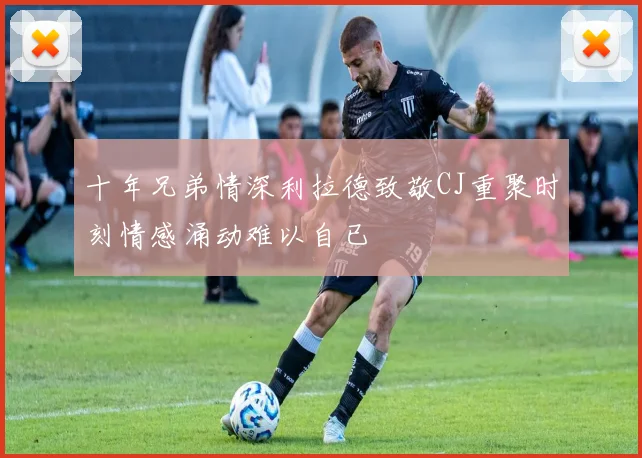 十年兄弟情深利拉德致敬CJ重聚时刻情感涌动难以自已