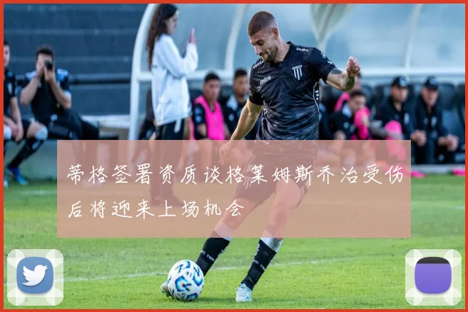 蒂格签署资质谈格莱姆斯乔治受伤后将迎来上场机会