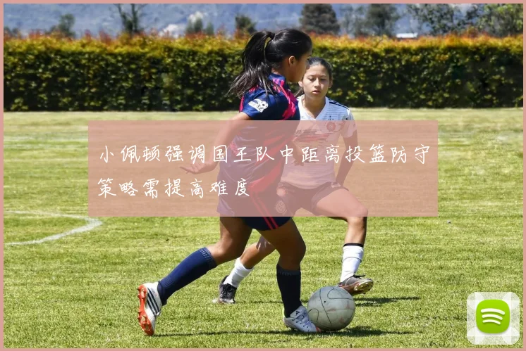 小佩顿强调国王队中距离投篮防守策略需提高难度