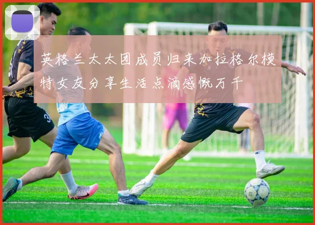 英格兰太太团成员归来加拉格尔模特女友分享生活点滴感慨万千
