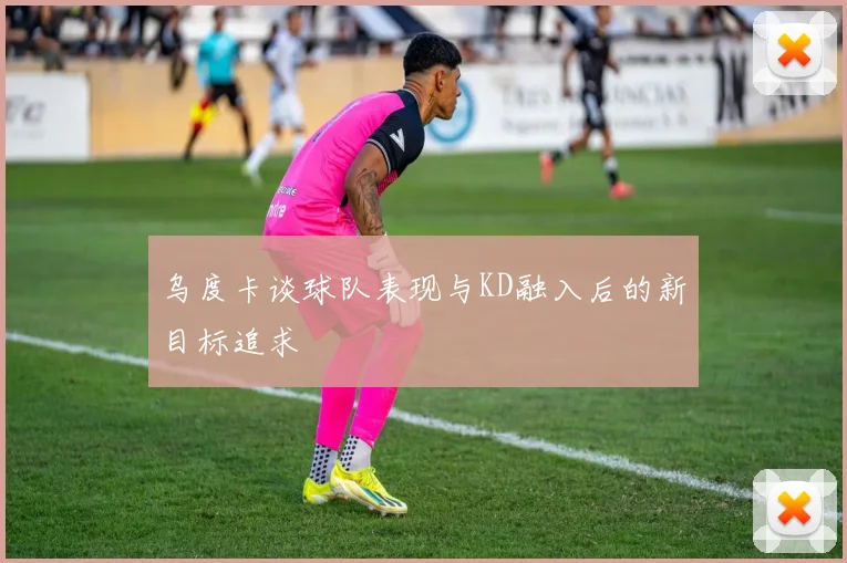 乌度卡谈球队表现与KD融入后的新目标追求