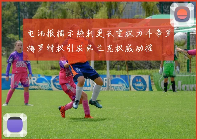 电讯报揭示热刺更衣室权力斗争罗梅罗特权引发弗兰克权威动摇