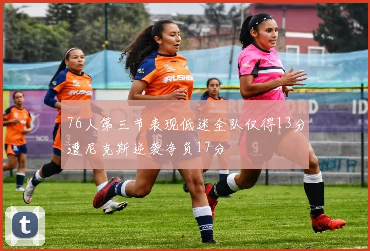 76人第三节表现低迷全队仅得13分遭尼克斯逆袭净负17分