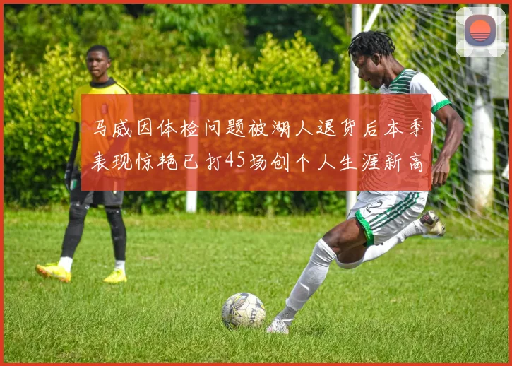 马威因体检问题被湖人退货后本季表现惊艳已打45场创个人生涯新高