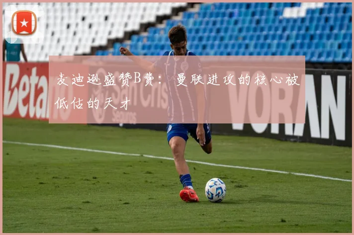 麦迪逊盛赞B费：曼联进攻的核心被低估的天才